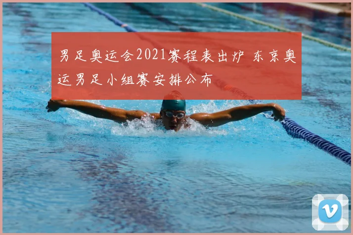男足奥运会2021赛程表出炉 东京奥运男足小组赛安排公布