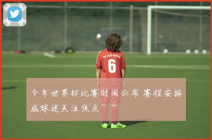 今年世界杯比赛时间公布 赛程安排成球迷关注焦点