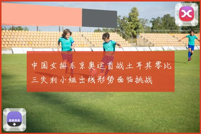 中国女排东京奥运首战土耳其零比三失利小组出线形势面临挑战