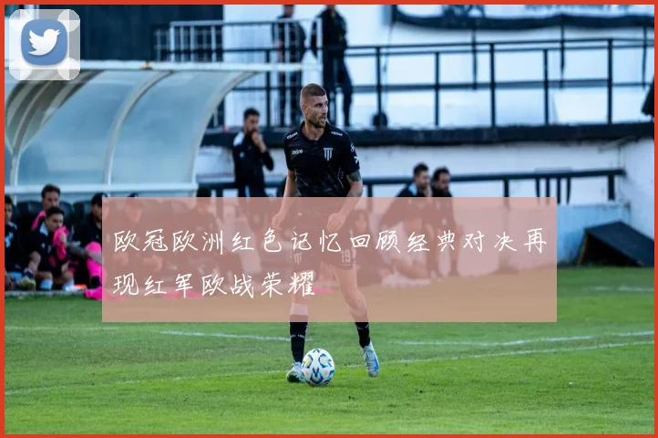 欧冠欧洲红色记忆回顾经典对决再现红军欧战荣耀