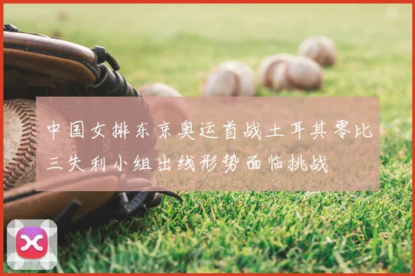 中国女排东京奥运首战土耳其零比三失利小组出线形势面临挑战