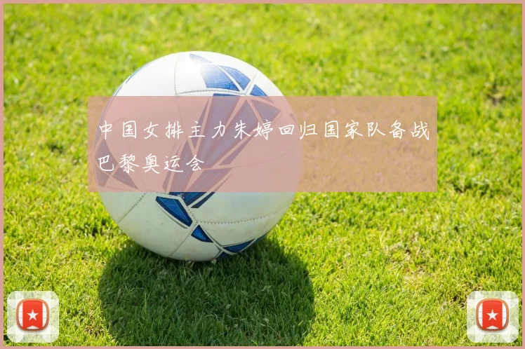 中国女排主力朱婷回归国家队备战巴黎奥运会