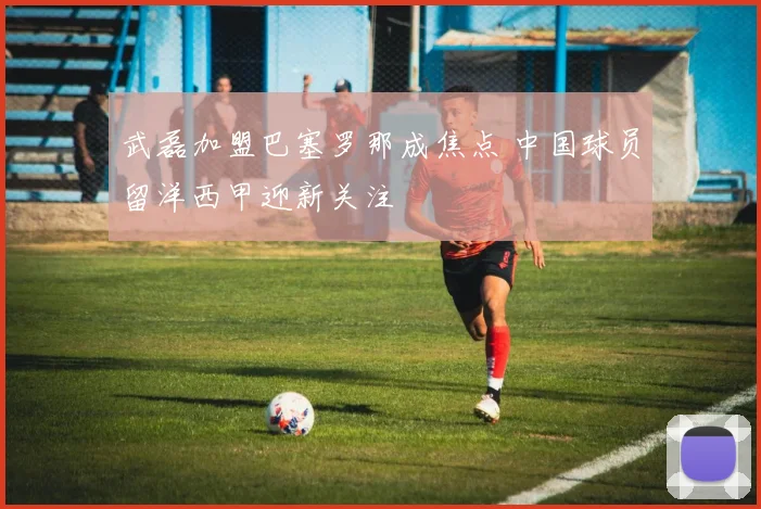 武磊加盟巴塞罗那成焦点 中国球员留洋西甲迎新关注