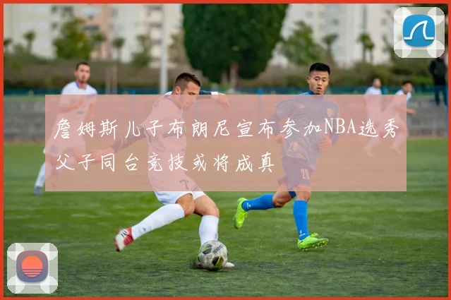 詹姆斯儿子布朗尼宣布参加NBA选秀父子同台竞技或将成真