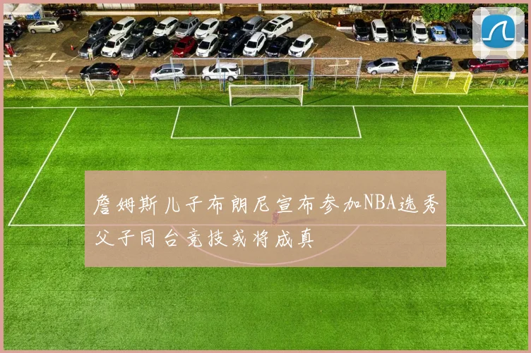 詹姆斯儿子布朗尼宣布参加NBA选秀父子同台竞技或将成真