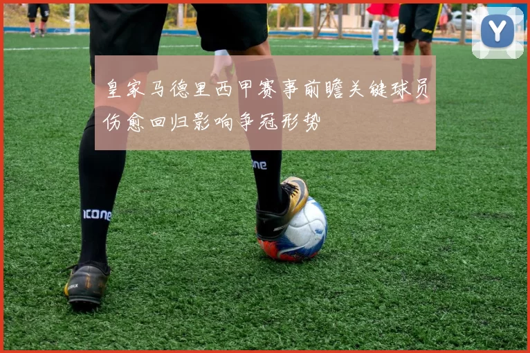 皇家马德里西甲赛事前瞻关键球员伤愈回归影响争冠形势