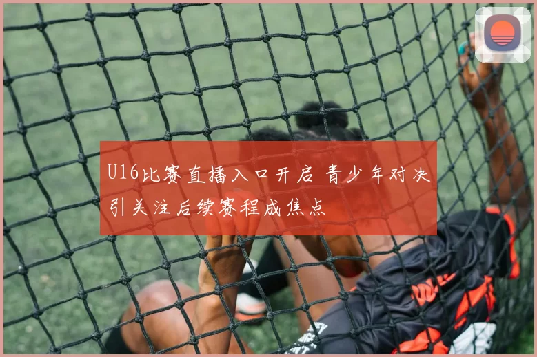 U16比赛直播入口开启 青少年对决引关注后续赛程成焦点