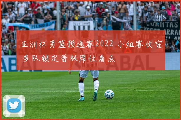 亚洲杯男篮预选赛2022 小组赛收官 多队锁定晋级席位看点