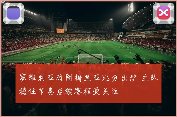 塞维利亚对阿梅里亚比分出炉 主队稳住节奏后续赛程受关注