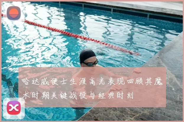 哈达威便士生涯高光表现回顾其魔术时期关键战役与经典时刻