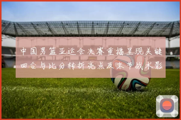 中国男篮亚运会决赛重播呈现关键回合与比分转折亮点及末节战术影响
