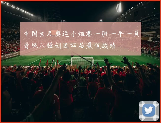 中国女足奥运小组赛一胜一平一负晋级八强创近四届最佳战绩