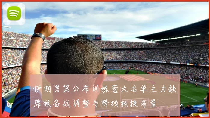 伊朗男篮公布训练营大名单主力缺席致备战调整与锋线轮换考量
