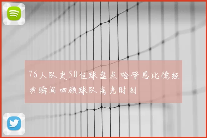 76人队史50佳球盘点 哈登恩比德经典瞬间回顾球队高光时刻