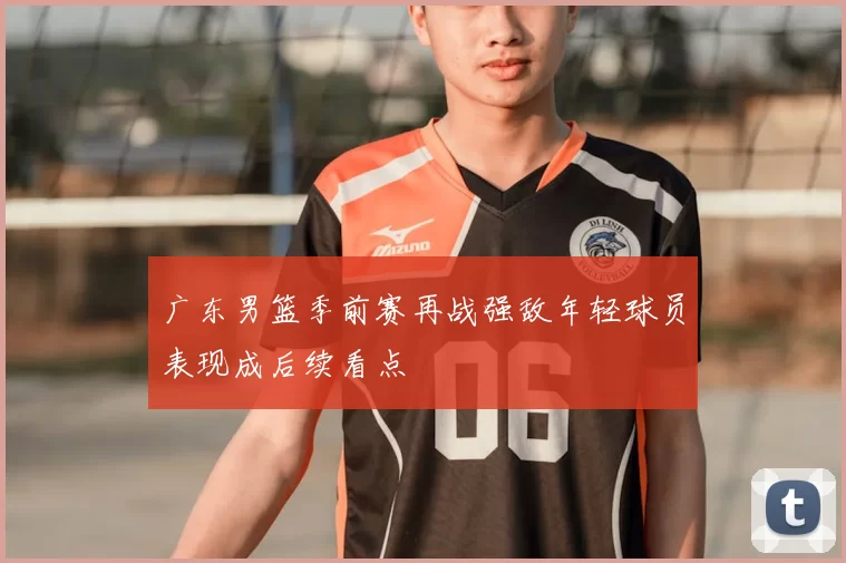 广东男篮季前赛再战强敌年轻球员表现成后续看点