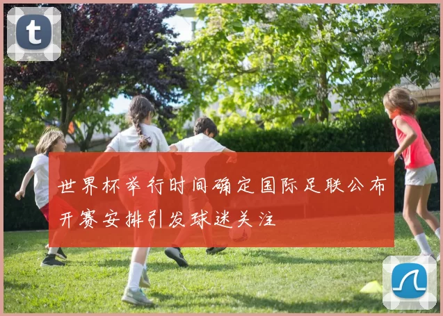 世界杯举行时间确定国际足联公布开赛安排引发球迷关注