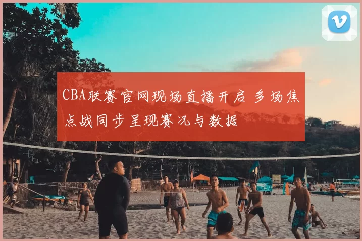 CBA联赛官网现场直播开启 多场焦点战同步呈现赛况与数据
