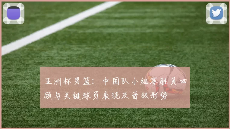 亚洲杯男篮：中国队小组赛胜负回顾与关键球员表现及晋级形势
