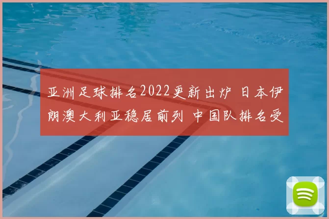 亚洲足球排名2022更新出炉 日本伊朗澳大利亚稳居前列 中国队排名受关注