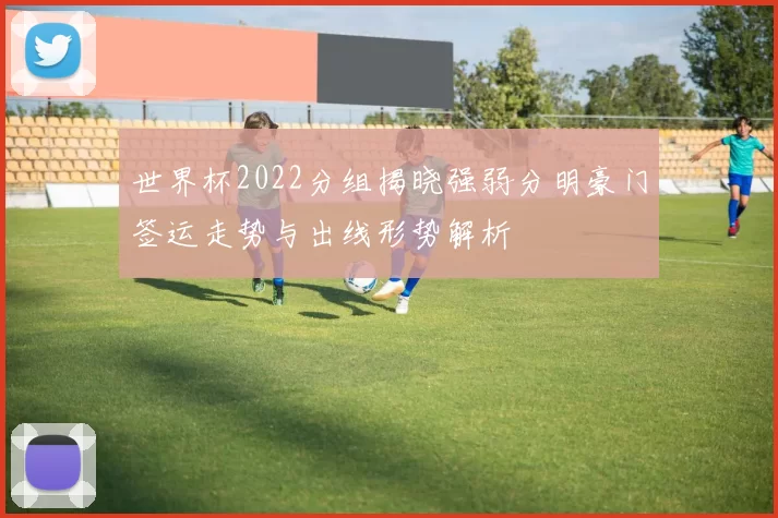 世界杯2022分组揭晓强弱分明豪门签运走势与出线形势解析