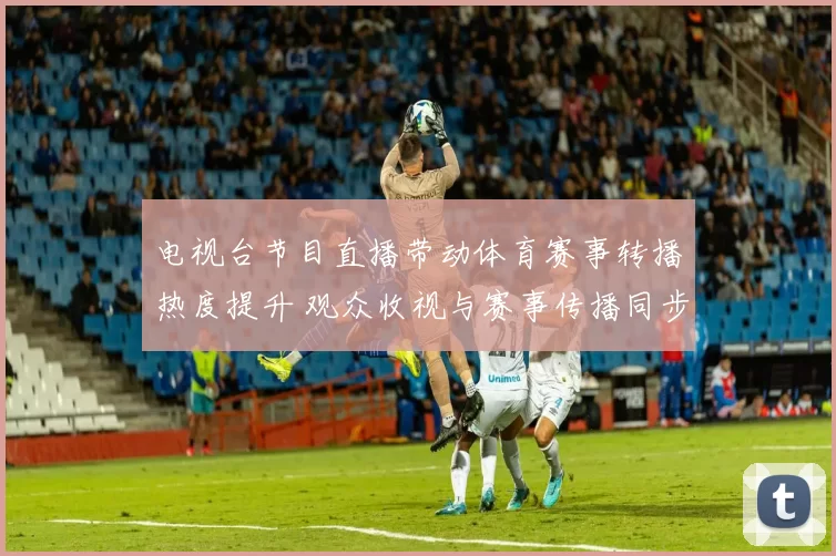 电视台节目直播带动体育赛事转播热度提升 观众收视与赛事传播同步增长