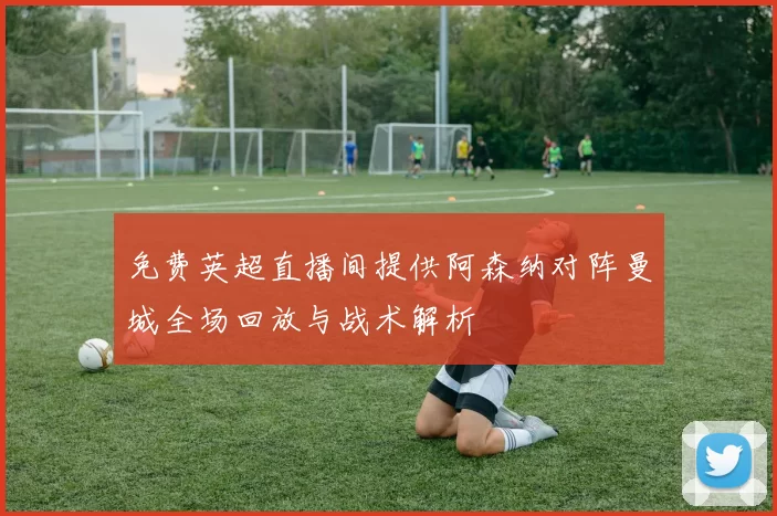 免费英超直播间提供阿森纳对阵曼城全场回放与战术解析