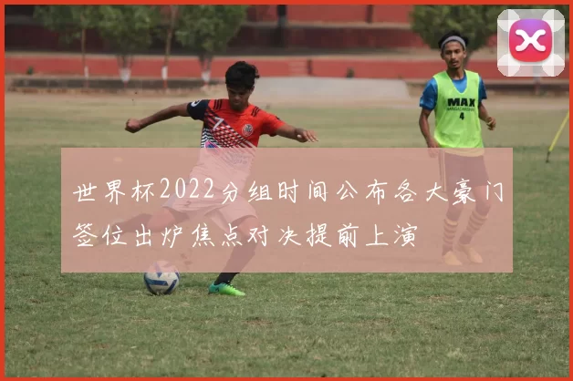世界杯2022分组时间公布各大豪门签位出炉焦点对决提前上演