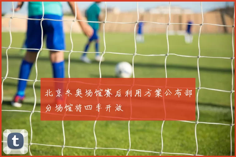 北京冬奥场馆赛后利用方案公布部分场馆将四季开放