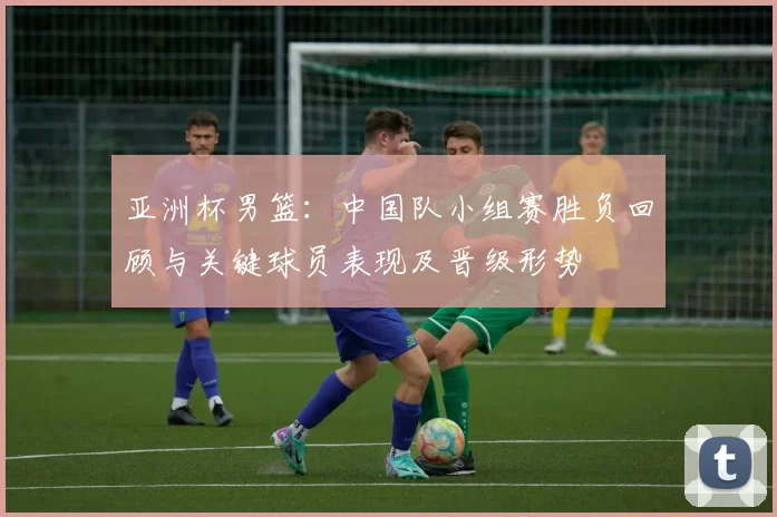 亚洲杯男篮：中国队小组赛胜负回顾与关键球员表现及晋级形势