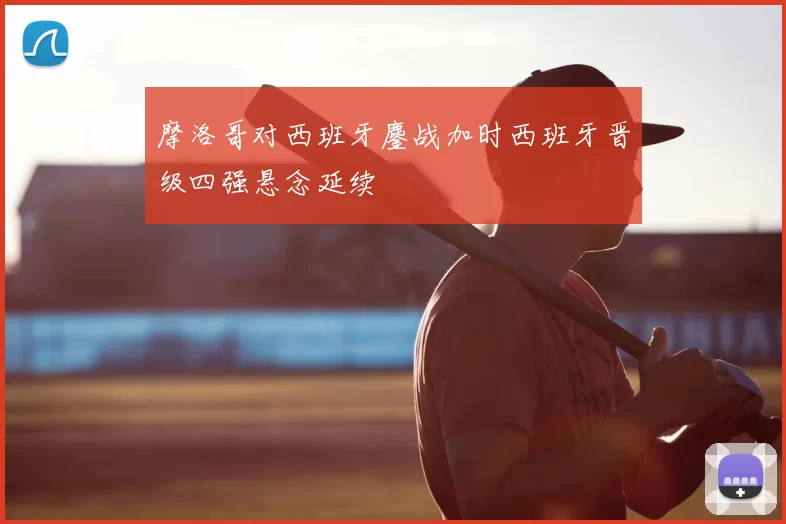 摩洛哥对西班牙鏖战加时西班牙晋级四强悬念延续