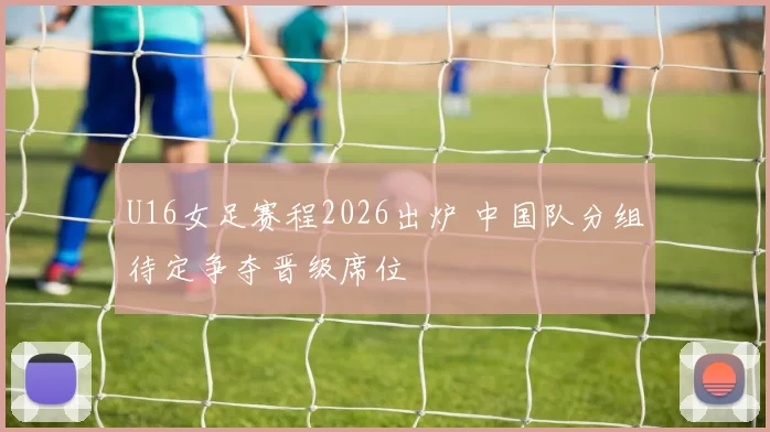 U16女足赛程2026出炉 中国队分组待定争夺晋级席位