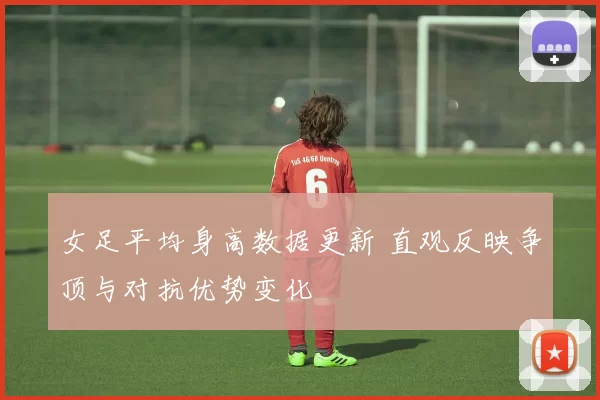 女足平均身高数据更新 直观反映争顶与对抗优势变化