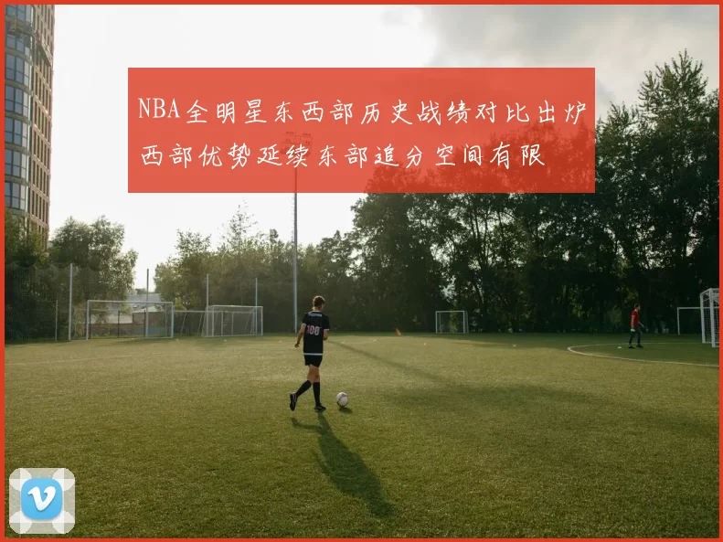 NBA全明星东西部历史战绩对比出炉西部优势延续东部追分空间有限