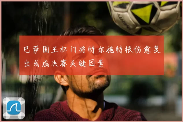 巴萨国王杯门将特尔施特根伤愈复出或成决赛关键因素