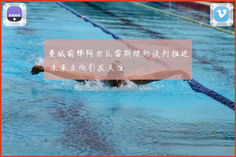 曼城前锋阿尔瓦雷斯续约谈判推进 未来去向引发关注