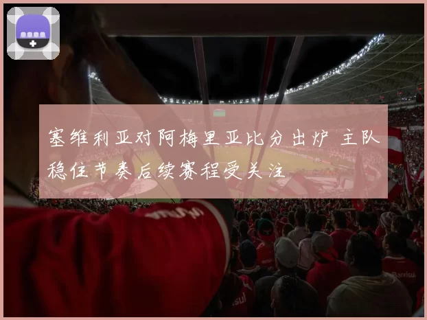 塞维利亚对阿梅里亚比分出炉 主队稳住节奏后续赛程受关注