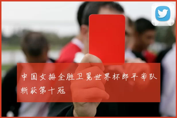 中国女排全胜卫冕世界杯郎平率队斩获第十冠