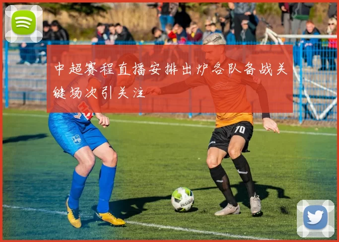 中超赛程直播安排出炉各队备战关键场次引关注