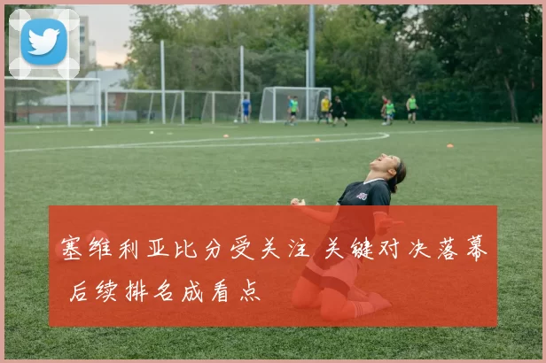 塞维利亚比分受关注 关键对决落幕 后续排名成看点