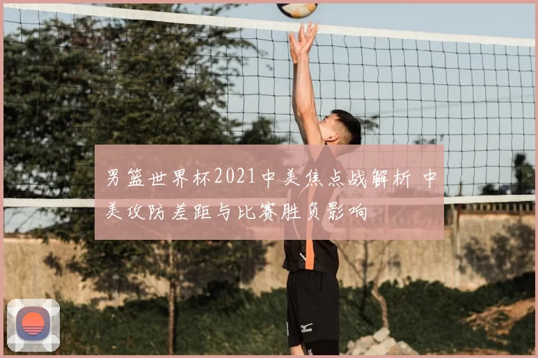 男篮世界杯2021中美焦点战解析 中美攻防差距与比赛胜负影响