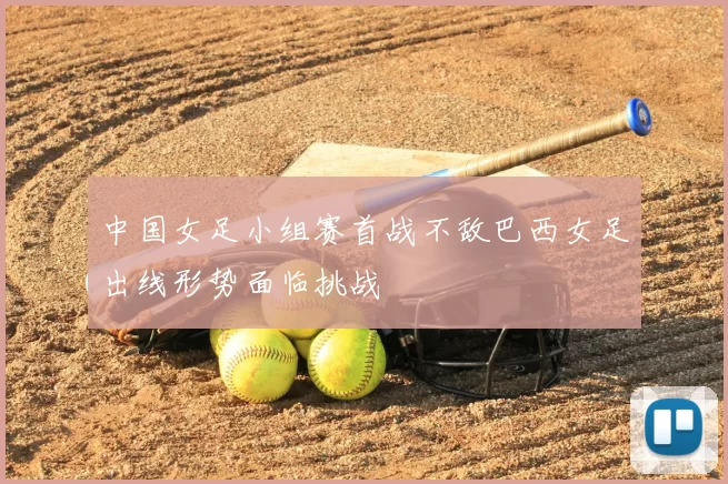 中国女足小组赛首战不敌巴西女足出线形势面临挑战