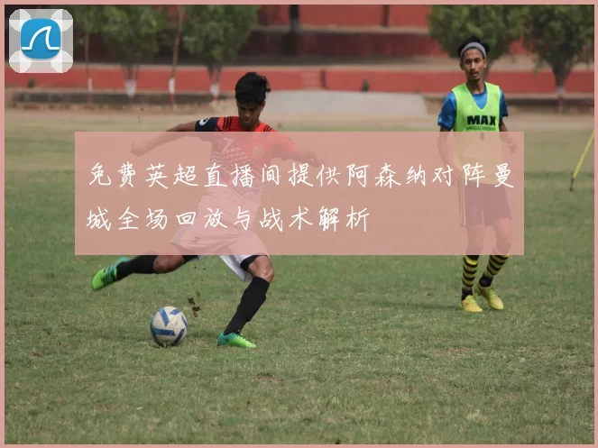 免费英超直播间提供阿森纳对阵曼城全场回放与战术解析