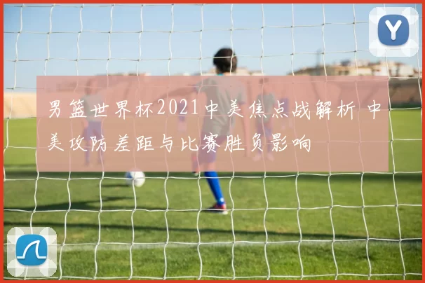 男篮世界杯2021中美焦点战解析 中美攻防差距与比赛胜负影响