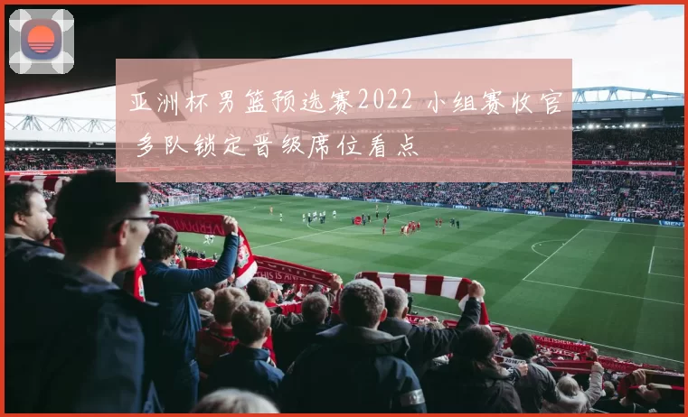 亚洲杯男篮预选赛2022 小组赛收官 多队锁定晋级席位看点