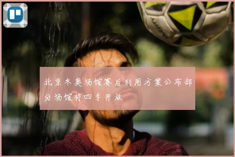 北京冬奥场馆赛后利用方案公布部分场馆将四季开放