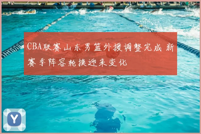 CBA联赛山东男篮外援调整完成 新赛季阵容轮换迎来变化