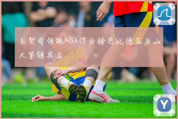 东契奇领跑NBA得分榜恩比德亚历山大紧随其后
