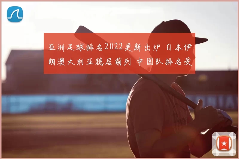 亚洲足球排名2022更新出炉 日本伊朗澳大利亚稳居前列 中国队排名受关注