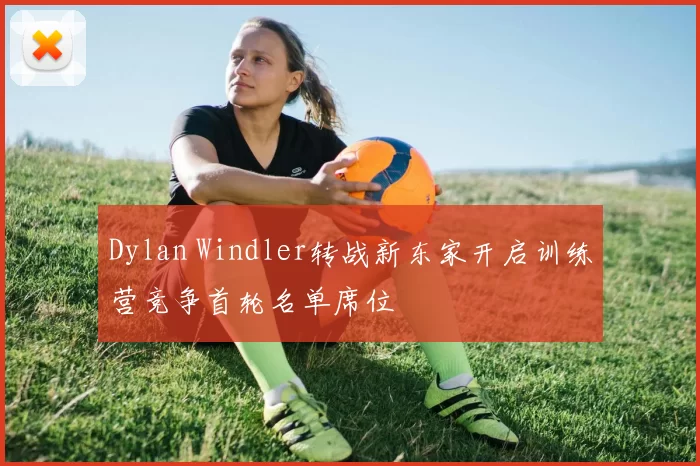 Dylan Windler转战新东家开启训练营竞争首轮名单席位