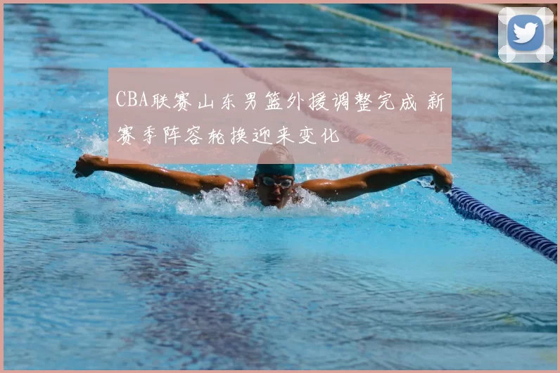 CBA联赛山东男篮外援调整完成 新赛季阵容轮换迎来变化